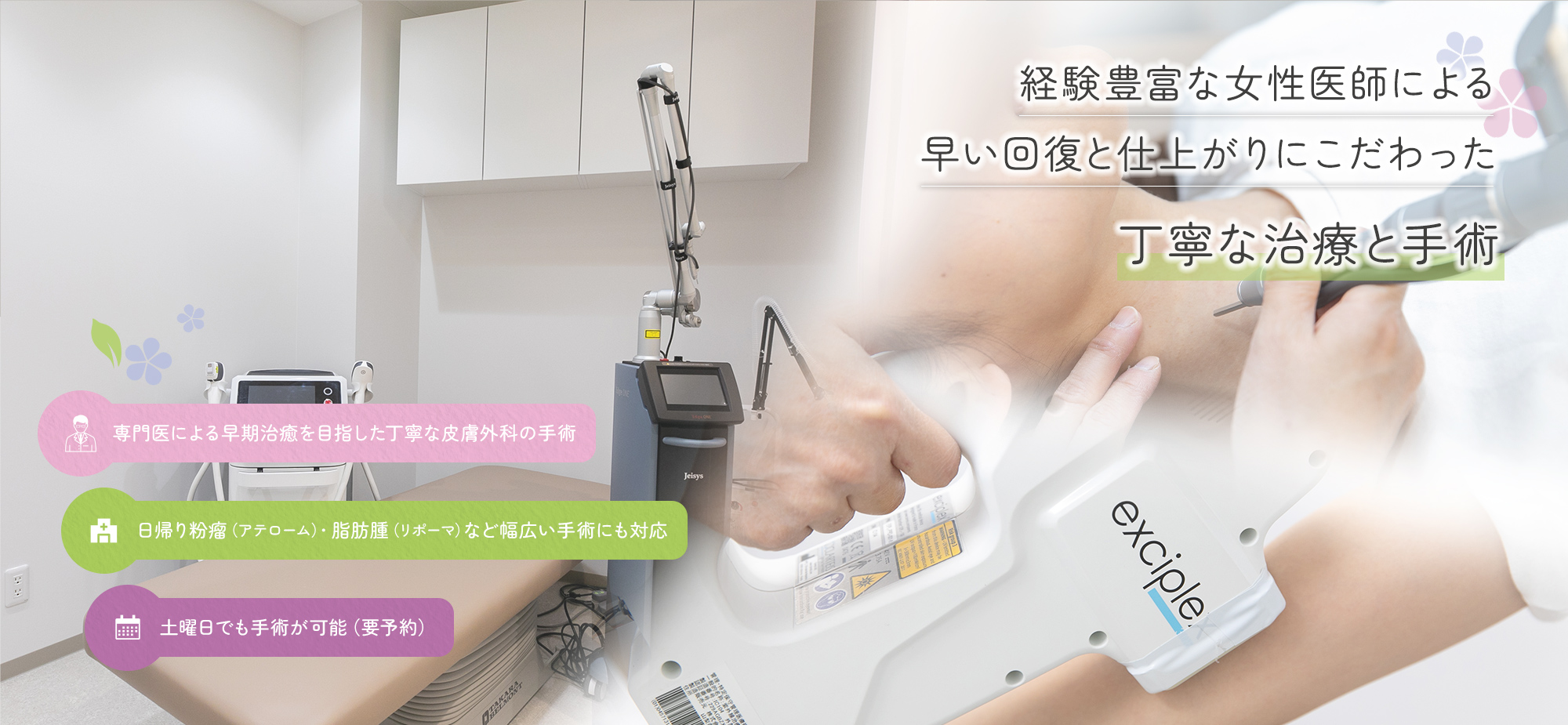 経験豊富な女性医師による早い回復と仕上がりにこだわった丁寧な治療と手術 専門医による早期治癒を目指した丁寧な皮膚外科の手術/日帰り粉瘤（アテローム）・脂肪腫（リポーマ）など幅広い手術にも対応/土曜日でも手術が可能（要予約）