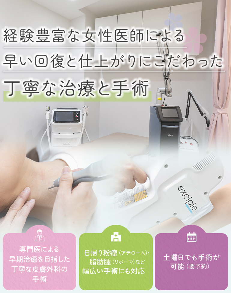 経験豊富な女性医師による早い回復と仕上がりにこだわった丁寧な治療と手術 専門医による早期治癒を目指した丁寧な皮膚外科の手術/日帰り粉瘤（アテローム）・脂肪腫（リポーマ）など幅広い手術にも対応/土曜日でも手術が可能（要予約）